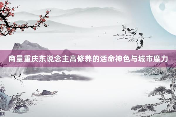 商量重庆东说念主高修养的活命神色与城市魔力