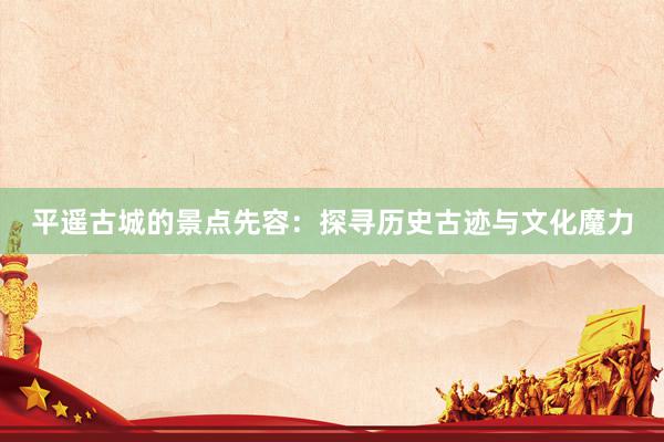 平遥古城的景点先容：探寻历史古迹与文化魔力