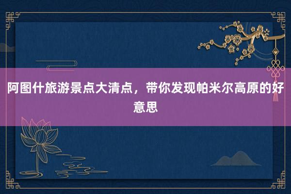 阿图什旅游景点大清点，带你发现帕米尔高原的好意思